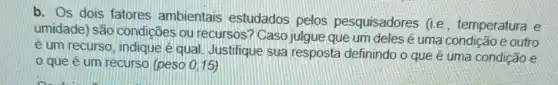 b. Os dois fatores ambientais estudados pelos pesquisadores (i.e. temperatura e
umidade) são condições ou recursos ? Caso julgue que um deles é uma condição e outro
é um recurso, indique é qual. Justifique sua resposta definindo o que é uma condição e
0 que é um recurso (peso 0,15)