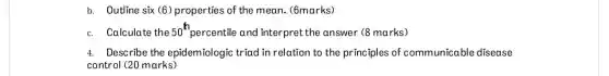 b. Outline six (6 ) properties of the mean (6marks)
c. Calculate the 50^th percentile and interpret the answer (8 marks)
4. Describe the epidemiologic triad in relation to the principles of communicable disease
control (20 marks)