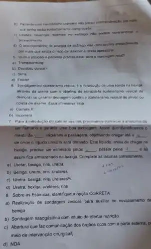 b) Paciente com traumatismo craniano nào possui contraindicação por mais
que tenha lesão evidentemente comprovada
c) Lesdes causticas recentes no esolago nào podem contraindicar o
procedimento
d) 0 pos-operatóric de cirurgia de esólago nào contraindica procedimento.
por mais que exista o risco de lesionar a ferida operatória
5. Qual a posição o paciente precisa estar para a sondagem retal?
a) Trendelenburg
b) Decubito dorsal
c) Sims
d) Fowler
6. Sondagem ou caleterismo vesical é a introdução de uma sonda na bexiga
através da ureira com o objetivo de esvazia -Ia (cateterismo vesical de
demora) ou garantir drenagem continua (cateterismo vesical de alivio) ou
coleta de exame. Essa afirmativa está:
a) Correla X
b) Incorreta
7. Para a introdução do caleter vesical, precisamos conhecer a anatomia do
ser humano e garantir uma boa passagem. Assim que identificamos o
meato da __ iniciamos a passagem, objetivando chegar até a __
de onde o liquido urinário será drenado. Este liquido, antes de chegar na
bexiga, precisa ser eliminado pelos __ , passar pelos U	e só __
assim fica armazenado na bexiga. Complete as lacunas corretamente:
a) Ureter, bexiga, rins uretra
b) Bexiga, uretra, rins ureteres
c) Uretra, bexiga, rins ureteres
d) Uretra, bexiga, ureteres rins
8. Sobre as Estomias identifique a opção CORRETA:
a) Realização de sondagem vesical, para auxiliar no esvaziamento de
bexiga
b) Sondagem nasogástrica com intuito de ofertar nutrição
c) Abertura que faz comunicação dos órgãos ocos com a parte externa , p
meio de intervenção cirúrgica
d) NDA