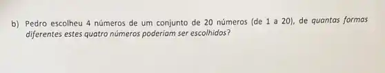 b) Pedro escolheu 4 números de um conjunto de 20 números (de 1 a 20), de quantas formas
diferentes estes quatro números poderiam ser escolhidos?