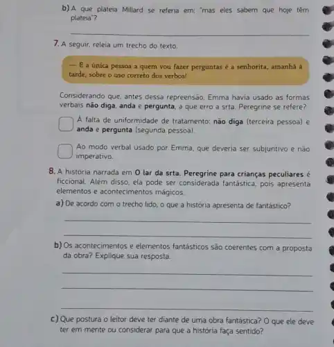 b) A que plateia Millard se referia em:"mas eles sabem que hoje têm
plateia"?
__
7. A seguir, releia um trecho do texto.
- E a única pessoa a quem vou fazer perguntas é a senhorita , amanhã à
tarde, sobre o uso correto dos verbos!
Considerando que antes dessa repreensão Emma havia usado as formas
verbais não diga, anda e pergunta, a que erro a srta. Peregrine se refere?
A falta de uniformidade de tratamento: não diga (terceira pessoa) e
anda e pergunta (segunda pessoa).
square 
imperativo.
Ao modo verbal usado por Emma, que deveria ser subjuntivo e não
8. A história narrada em 0 lar da srta. Peregrine para crianças peculiares é
ficcional. Além disso ela pode ser considerada fantástica pois apresenta
elementos e acontecimentos mágicos.
a) De acordo com o trecho lido, o que a história apresenta de fantástico?
__
b) Os acontecimentos e elementos fantásticos são coerentes com a proposta
da obra? Explique sua resposta.
__
c) Que postura o leitor deve ter diante de uma obra fantástica? 0 que ele deve
ter em mente ou considerar para que a história faça sentido?