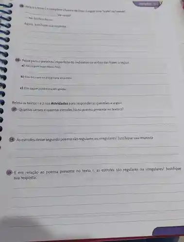 (B) Releia o texto 2 ecomplete a lacuna da frase a sequir com "onde" ou "aonde".
__
'ele mora?
- No Edificio Ivone.
Agora, justifique sua resposta.
__
(18) Passe para o pretérito imperfeito do indicativo os verbos das frases a seguir.
a) Eles jogam Super Mario Party.
__
b) Elas brincam no playground do prédio.
__
c) Eles caçam pokémons em grupo.
__
Releia os textos1e 2 nas Atividades para responder às questões a seguir.
(17) Quantos versos e quantas estrofes há no poema presente no texto 2?
__
(18) As estrofes desse segundo poema são regulares ou irregulares'Justifique sua resposta.
__
(19) E em relação ao poema presente no texto 1, as estrofes são regulares ou irregulares? Justifique
sua resposta.
__