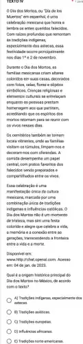 B) Tradições asiáticas
C) Tradições europeias
D) Influências africanas.
E) Tradições norte-americanas.
TEXTO TV
Dia dos Mortos ou "Día de los
Muertos' em espanhol, é uma
celebração mexicana que honra e
lembra os entes queridos falecidos.
Com raizes profundas que remontam
às tradições indigenas,
especialmente dos astecas, essa
festividade ocorre principalmente
nos dias 10 e 2 de novembro.
Durante o Dia dos Mortos, as
familias mexicanas criam altares
coloridos em suas casas decorados
com fotos, velas, flores e objetos
simbólicos. Crenças religiosas e
elementos culturais se entrelaçam
enquanto as pessoas prestam
homenagem aos que partiram,
acreditando que os espiritos dos
mortos retornam para se reunir com
os vivos nesses dias.
Os cemitérios também se tornam
locais vibrantes, onde as familias
visitam os túmulos, limpam-nos e
decoram-nos com oferendas. A
comida desempenha um papel
central, com pratos favoritos dos
falecidos sendo preparados e
compartilhados entre os vivos.
Essa celebração é uma
manifestação única da cultura
mexicana, marcada por uma
combinação única de tradições
indigenas e influências católicas . o
Dia dos Mortos não é um momento
de tristeza, mas sim uma festa
colorida e alegre que celebra a vida,
a memória e a conexão entre as
gerações, transcendendo a frontèira
entre a vida e a morte.
Disponível em:
www.http://chat.openai.com . Acesso
em: 04 de jan de 2023.
Qual é a origem histórica principal do
Dia dos Mortos no México, de acordo
com o texto?
A) Tradigóes indigenas, especialmente dos
astecas.
pon