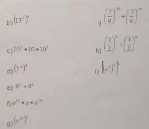 b)
(13^2)^6
i)
((7)/(9))^20div ((7)/(9))^15
C) 10^9cdot 10cdot 10^3
k)
((1)/(2))^8div ((1)/(2))^8
d)
(7^4)^4
1)
[(a^6)^2]^3
e) 8^5div 8^4
f) a^12cdot acdot a^10
g)
(x^10)^3