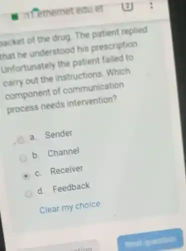 backet of the drug. The patient replied
that he understood I his prescription
Unfortunately the patient failed to
carry out the instructions . Which
component of communication
process needs intervention?
a. Sender
b. Channel
c. Receiver
d Feedback