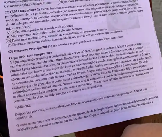 A) bactérias qum
C) bactérias quimio-heterotroficas.
02) (F.M.Olinda/2019-2)Certas bactérias apresentam uma cobertura externamente a parede celular, formaton
por polissacarideos e proteinas conhecida por cápsula bacteriana Algumas espécies de linhagem capsuladas
como, por exemplo, as bactérias Streptococcus pneumonial causam pneumonia, enquanto outras bactérias, que
são de linhagem não capsuladas, são incapazes de causer a doença. Isso se deve porque a cápsula permite que o micro-organismo:
A) Tenha uma reprodução sexuada mais eficiente.
B) Não seja fagocitado e destruido por glóbulos brancos.
Di Tenha uma melhor movimentação da célula dentro do organismo humano.
D) Destrua substâncias tóxicas como antibióticos, através dos genes presentes na cápsula.
03) (Pequeno Príncipe/2016)Leia o texto a seguir, publicado na revista Superinteressante
que arde nem sempre cura
A água oxigenada prejudica a cicatrização de um corte? Sim. No geral,o melhor é deixar o corpo cuidar
sozinho do fechamento do talho. Basta limpar bem o local com água ou soro fisiológico, receita a cirurgiā
plástica Lydia Massako Ferreira da Universidade Federal de São Paulo. A ideia muito difundida, de que
substâncias que fazem a pele arder são boas para a cicatrização é errada. Elas agridem quimicament a ferida e
só devem ser usadas se há risco de infecção, aconselha Lydia. Assim , um corte com lâmina ou um joelho ralado
no cimento não precisam mais do que uma boa lavada. A água oxigenada atrapalha a formação das fibras de
colágeno que vão preencher o corte, avisa a dermatologista Núbia Rossetti Ferimentos feitos com objetos
enferrujados pedem cuidado maior. Nesses casos, a água oxigenada e outros antissépticos ajudam, mas deve ser
avaliada a necessidade também de uma vacina antitetânica Todas essas substâncias devem ser usadas, com
certeza, quando já existe infecção, pois matam os microrganismos.
Publicidade
Disponivel em: <https://super abril.com.br/comportamento/o-que -arde-nem-sempre-cura>Acesso em:
06/05/2016.
texto relata que o uso de água oxigenada (peróxido de hidrogênio) em ferimentos não é interessante, pois sua
oxidação poderia roubar elétrons das moléculas de colágeno produzidas
pelos fibroblastos, atrapalhando a