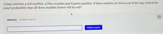 A bag contains 4 red marbles, 3 blue marbles and 6 green marbles. If three marbles are drawn out of the bag, what is the
exact probability that all three marbles drawn will be red?
Answer Attemptiout of 2
square