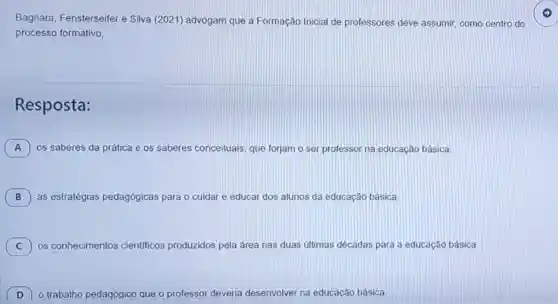 Bagnara Fensterseifer e Silva (2021) advogam que a Formação Inicial de professores deve assumir, como centro do
processo formativo,
Resposta:
A ) os saberes da prática e os saberes conceituais, que forjam o ser professor na educação básica.
B ) as estratégias pedagógicas para o cuidar e educar dos alunos da educação básica.
C ) os conhecimentos científicos produzidos pela área nas duas últimas décadas para a educação básica.
D o trabalho pedagógico que o professor deveria desenvolver na educacão básica