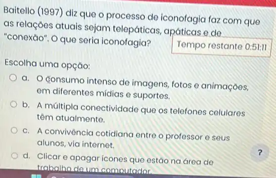 Baitello (1997) diz que o processo de iconofagia faz com que
as relações atuais sejam telepáticas , apáticas e de
"conexáo". O que seria iconofagia?
Temporestante
Escolha uma opção:
a. Gonsumo intenso de imagens, fotos o animaçoes,
em diferentes midias e suportes.
b. A múltiplc conectividade que os telefones celulares
têm atualmente.
c. A convivência cotidiana entre o professor e seus
alunos, via internet.
d. Clicar e apagar ícones que estão na area de
trabalho de um comoutador.