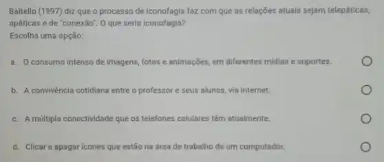 Baitello (1997) diz que o processo de iconofagia faz com que as relações atuais sejam telepáticas,
apáticas e de "conexão".0 que seria iconofagia?
Escolha uma opção:
a. Oconsumo intenso de imagens, fotos e animações em diferentes midias e suportes.
b. A convivência cotidiana entre o professor e seus alunos, via internet.
c. A múltipla conectividade que os telefones celulares têm atualmente.
d. Clicare apagar icones que estão na área de trabalho de um computador.