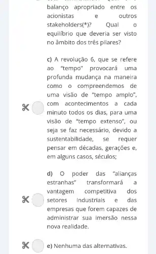 balanço apropriado entre os
acionistas	e outros
stakeholders 5(^ast ) ? Qual	o
equilibrio que deveria ser visto
no âmbito dos três pilares?
c) A revolução 6 , que se refere
ao "tempo'"provocará uma
profunda mudança na maneira
como o compreendemos de
uma visão de "tempo amplo",
com acontecimentos a cada
minuto todos os dias , para uma
visão de "tempo extenso", ou
seja se faz necessário , devido a
sustentabilidade, se requer
pensar em décadas , gerações e,
em alguns casos , séculos;
d) 0 poder das "alianças
estranhas'transformará a
vantagem competitiva dos
es	setores industriais e das
empresas que forem capazes de
administrar sua imersão nessa
nova realidade.
ex e) Nenhuma das alternativas.