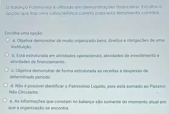 Balanço Patrimonial é utilizado em demonstrações financeiras. Escolha a
opção que traz uma caracteristica correta para esta ferramenta contábil.
Escolha uma opção:
a. Objetiva demonstrar de modo organizado bens, direitos e obrigações de uma
instituição.
b. Está estruturada em atividades operacionais atividades de investimento e
atividades de financiamento.
c. Objetiva demonstrar de forma estruturada as receitas e despesas de
determinado período.
d. Não é possível identificar o Patrimônio Liquido pois está somado ao Passivo
Não Circulante.
e. As informações que constam no balanço são somente do momento atual em
que a organização se encontra.