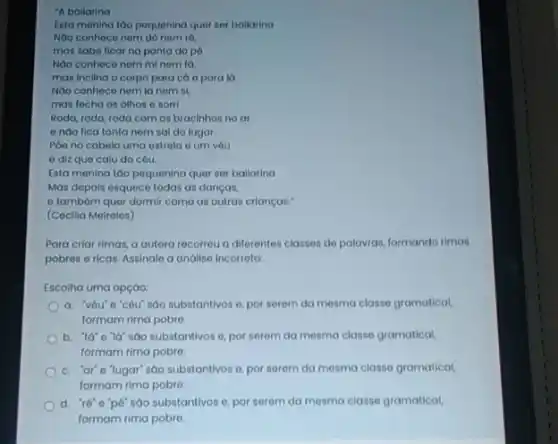 "A ballarina
Esta menina táo pequening quer ser bailarina
Nôo conheco nem do nom ró,
mas sabe ficar na ponta do pó
Nào conheco nom mi nem ta
mas inclina o corpo para cá e para là
Nao conhece nem la nom si
mas fecha os olhos e sorri
Roda, roda, roda com os bracinhos no ar
enào fica tonta nem sai do lugar.
Poe no cabelo uma estrola e um vóu
e diz que calu do cóu.
Esta menina too pequenina quer ser ballarina
Mas depols esquece todas as danças,
e tambóm quer dormir como as outras crianças:
(Cocilia Moireles)
Para criar rimas, a autora recorrou a diferentes classes de palowas, formando rimas
pobres e ricas. Assinale a andlise incorreta:
Escolha uma opção
a. 'véu'o'cóu sao substantivos o, por serem da mesma classe gramatical
formam rima pobre
sao substantivos o, por serem da mesma classe gramatical,
formam rima pobro.
c. "ar"e"lugar sao substantivos o, por serem da mesma classe gramatical
formam rima pobre.
d. "ré"e"p6 sao substantivos e, por serem da mesma classe gramatical,
formam rima pobre.