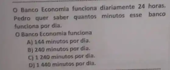 Banco Economia funciona diariamente 24 horas.
Pedro quer saber quantos minutos esse banco
funciona por dia.
Banco Economia funciona
A) 144 minutos por dia.
B) 240 minutos por dia.
C) 1240 minutos por dia.
D) 1440 minutos por dia.