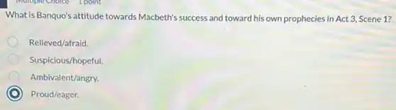 What is Banquo's attitude towards Macbeth's success and toward his own prophecies in Act 3, Scene 1?
Relieved/afraid.
Suspicious/hopeful.
Ambivalent/angry.
C Proud/eager.