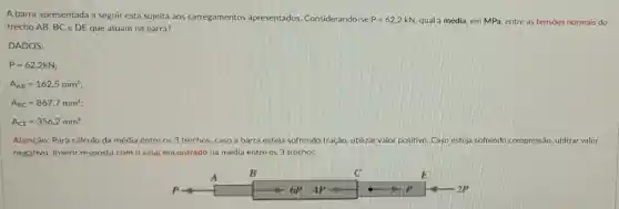 A barra apresentada a seguir está sujeita aos carregamentos apresentados Considerando-se P=62,2 kN, qual a média, em MPa entre as tensoes normais do
trecho AB. BCeDE que atuam na barra?
DADOS:
P=62,2kN
A_(AB)=162,5mm^2
A_(BC)=867,7mm^2
A_(CE)=356,2mm^2
Atenção: Para cálculo da média entre os 3 trechos, caso a barra esteja sofrendo tração, utilizar valor positivo Caso esteja sofrendo compressão, utilizar valor
negativo. Inserir resposta com o sinal encontrado na média entre os 3 trechos.