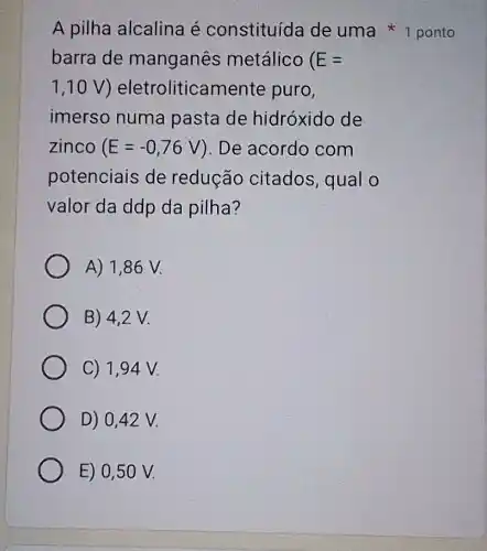 barra de manganês metálico E=
1,10V eletroliticamente puro,
imerso numa pasta de hidróxido de
zinco E=-0,76V ). De acordo com
potenciais de redução citados, qual o
valor da ddp da pilha?
A) 1,86 V.
B) 4,2 V.
C) 1,94V.
D) 0,42 V.
E) 0,50 V.
A pilha alcalina é constituída de uma ponto