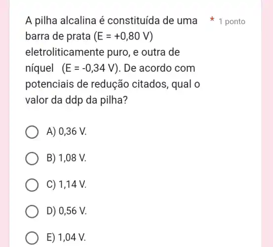 barra de prata (E=+0,80V)
eletroliticamente puro, e outra de
níquel (E=-0,34V) ). De acordo com
potenciais de redução citados,, qual o
valor da ddp da pilha?
A) 0,36 V.
B) 1,08 V.
C) 1,14 V.
D) 0,56 V.
E) 1,04 V.
A pilha alcalina é constituída de uma 1 ponto