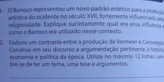 Barroco representou um novo padrão estético para a produção
artística do ocidente no século XVII fortemente influenciado pela
religiosidade. Explique sucintamente qual era essa influência e
como o Barroco era utilizado nesse contexto.
2. Elabore um contraste entre a produção de Vermeer e Caravaggio
Construa em seu discurso a argumentação pertinente à história
economia e política da época. Utilize no máximo 12 linhas. Lem
bre-se de ter um tema, uma tese e argumentos.