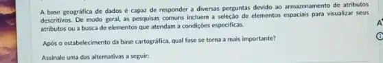 A base geográfica de dados é capaz de responder a diversas perguntas devido ao armazenamento de atributos
descritivos. De modo geral as pesquisas comuns incluem a seleção de elementos espaciais para visualizar seus
atributos ou a busca de elementos que atendam a condiçoes especificas.
Após o estabelecimento da base cartográfica, qual fase se torna a mais importante?
Assinale uma das alternativas a seguir:
A