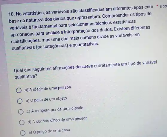 base na natureza dos dados que representam . Compreender os tipos de
variáveis é fundamenta para selecionar as técnicas estatisticas
apropriadas para análise e interpretação dos dados . Existem diferentes
classificações , mas uma das mais comuns divide as variáveis em
qualitativas (ou categóricas) e quantitativas.
Qual das seguintes afirmações descreve corretamente um tipo de variável
qualitativa?
a) A idade de uma pessoa
b) Opeso de um objeto
c) A temperatura de uma cidade
d) A cor dos olhos de uma pessoa
e) 0 preço de uma casa
10. Na estatistica, as variáveis são classificadas em diferentes tipos com 8 po