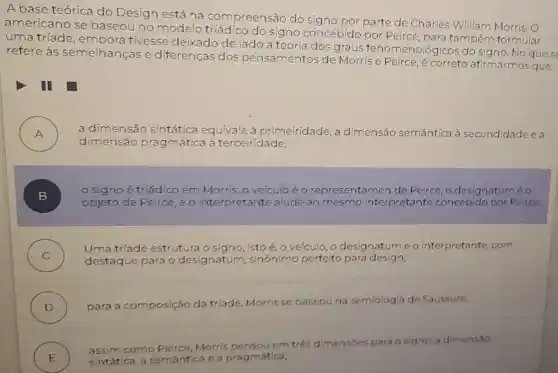 A base teórica do Design está na compreensão do signo por parte de Charles William Morris. O
americano se baseou no modelo do signo concebido por Peirce para tambérn formular
uma tríade , embora tivesse deixado de lado a teoria dos graus fenomenológicos do signo. No que se
refere às semelhançase diferenças dos pensamentos de Morrise Peirce, é correto afirmarmos que:
I
A ) a dimensão sintática equivale à primeiridade, a dimensão semântica à secundidade e a
dimensão prag mática à terceiridade;
B )
signoé triádico em Morris: o veículo é o representa men de Peirce, o designatuméo
objeto de Peirce ,eo interpretante alude ao mesmo interpretante concebido por Peirce:
C )
destaque para designatum sinónimo perfeito para design;
Uma triade estrutura o signo isto é, o vefculo , o designatume o interpretante com
D ) para a composição da tr(ade, Morris se baseouna semiologia de Saussure
E ) sintática, a semántica e a pragmática;
assim como
Morris em trés dimensoes para o signo: a dimensao