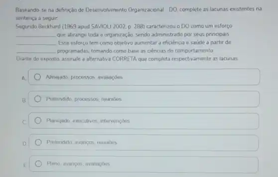 Baseando-se na definição de Desenvolvimento Organizacional - DO complete as lacunas existentes na
sentença a seguir.
Segundo Beckhard (1969 apud SAVIOLI 2002, p 288) caracterizou o DO como um esforço
__ que abrange toda a organização, sendo administrado por seus principais
__ Esse esforço tem como objetivo aumentar a eficiência e saúde a partir de
__ programadas, tomando como base as ciências do comportamento.
Diante do exposto, assinale a alternativa CORRETA que completa respectivamente as lacunas.
Almejado, processos avaliaçōes
Pretendido, processos reuniōes
Planejado, executivos intervençōes
Pretendido, avanços reuniōes
Pleno, avanços, avaliaçōes