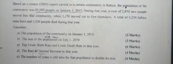 Based on a census (2009) report carried in a certain community in Kenya, the population of the
community was 85,000 people on January 1,2010 During that year, a total of 2,850 new people
moved into that community , while 1,250 moved out to live elsewhere . A total of 3250 babies
were born and 1,550 people died during that year.
Calculate:
a) The population of the community on January 1,2010
(3 Marks)
b) The size of the population on July 1.2010
(3 Marks)
c) The Crude Birth Rate and Crude Death Rate in that year.
(6 Marks)
d) The Rate of Natural Increase in that year.
(4 Marks)
c) The number of years it will take for that population to doublo its size.
(4 Marks)