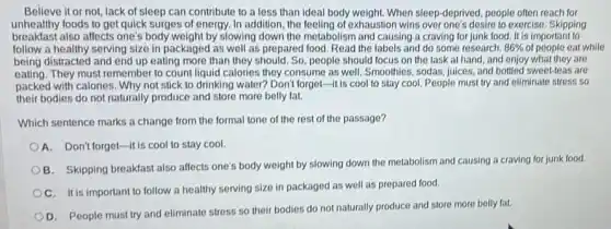 Believe it or not, lack of sleep can contribute to a less than ideal body weight. When sleep-deprived, people often reach for
unhealthy foods to get quick surges of energy In addition, the feeling of exhaustion wins over one's desire to exercise. Skipping
breakfast also affects one's body weight by slowing down the metabolism and causing a craving for junk food. It is important to
follow a healthy serving size in packaged as well as prepared food. Read the labels and do some research. 86%  of people eat while
being distracted and end up eating more than they should. So, people should focus on the task at hand, and enjoy what they are
eating. They must remember to count liquid calories they consume as well .Smoothies, sodas, juices, and bottled sweet-leas are
packed with calories. Why not stick to drinking water? Don't forget-it is cool to stay cool. People must try and eliminate stress so
their bodies do not naturally produce and store more belly fat.
Which sentence marks a change from the formal tone of the rest of the passage?
A. Don't forget-it is cool to stay cool
B. Skipping breakfast also affects one's body weight by slowing down the metabolism and causing a craving for junk food.
OC. It is important to follow a healthy serving size in packaged as well as prepared food.
D. People must try and eliminate stress so their bodies do not naturally produce and store more belly fat.