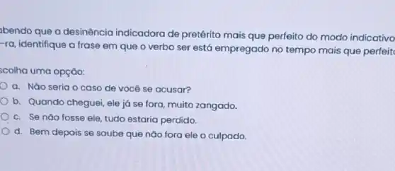 bendo que a desinência indicadora de pretérito mais que perfeito do modo indicativo
-ra, identifique a frase em que o verbo ser está empregado no tempo mais que perfeit
scolha uma opção:
a. Nǎo seria o caso de você se acusar?
b. Quando cheguei ele já se fora muito zangado.
c. Se nǎo fosse ele, tudo estaria perdido.
d. Bem depois se soube que não fora ele o culpado.