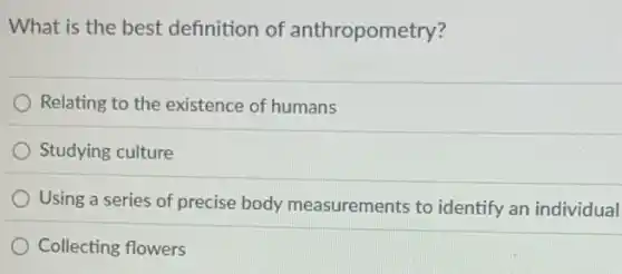 What is the best definition of anthropometry?
Relating to the existence of humans
Studying culture
Using a series of precise body measurements to identify an individual
Collecting flowers