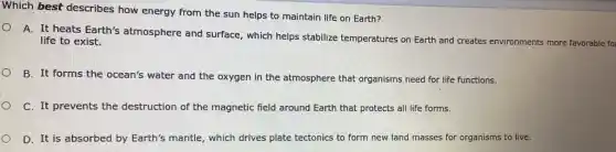 Which best describes how energy from the sun helps to maintain life on Earth?
A. It heats Earth's atmosphere and surface , which helps stabilize temperatures on Earth and creates environments more favorable fo
life to exist.
B. It forms the ocean's water and the oxygen in the atmosphere that organisms need for life functions.
C. It prevents the destruction of the magnetic field around Earth that protects all life forms.
D. It is absorbed by Earth's mantle, which drives plate tectonics to form new land masses for organisms to live.