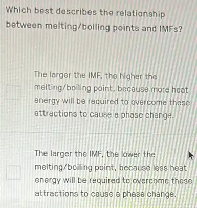 Which best describes the relationship
between melting/boiling points and IMFs?
The larger the IMF the higher the
melting/boiling point, because more heat
energy will be required to overcome these
attractions to cause a phase change.
The larger the IMF the lower the
melting/boiling point, because less heat
energy will be required to overcome these
attractions to cause a phase change.