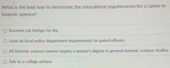 What is the best way to determine the educational requirements for a career in
forensic science?
Examine job listings for the
Look up local police department requirement:for patrol officers
All forensic science careers require a master's degree in general forensic science studies
Talk to a college advisor