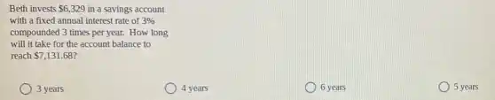 Beth invests 6,329 in a savings account
with a fixed annual interest rate of 3% 
compounded 3 times per year. How long
will it take for the account balance to
reach 7,131.68
3 years
4 years
6 years
5 years