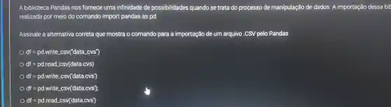 A biblioteca Pandas nos fornece uma infinidade de possibilidades quando se trata do processo de manipulação de dados . A importação dessa bit
realizada por meio do comando import pandas as pd.
Assinale a alternativa correta que mostra o comando para a importação de um arquivo CSV pelo Pandas
df=pd.write_(-)csv("data_(-)cvs^n)
df=pd.read csv(data.cvs)
df=pd.write_(-)csv('data.cvs')
df=pd.write_(-)csv('data.cvs');
df=pd.read csv('data.cvs')