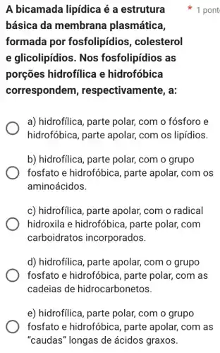 A bicamada lipídica é a estrutura
básica da membrana plasmática,
formada por fosfolipídios , colesterol
e glicolipídios . Nos fosfolipídios as
porçōes hidrofilica e hidrofóbica
correspondem , respectivan lente, a:
a) hidrofilica, parte polar, com o fósforo e
hidrofóbica, parte apolar, com os lipídios.
b) hidrofilica , parte polar, com o grupo
fosfato e hidrofóbica, parte apolar, com os
aminoácidos.
c) hidrofílica , parte apolar, com o radical
hidroxila e hidrofóbica, parte polar, com
carboidratos incorporados.
d) hidrofilica , parte apolar, com o grupo
fosfato e hidrofóbica, parte polar, com as
cadeias de hidrocarbonetos.
pont
e) hidrofilica , parte polar, com o grupo
fosfato e hidrofóbica, parte apolar, com as
"caudas" longas de ácidos graxos.