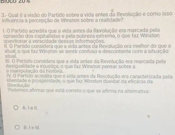 BIOCO angle U70
3.- Qual é a visão do Partido sobre a vida antes da Revolução e como isso
influencia a percepção de Winston sobre a realidade?
1.0 Partido acredita que a vida antes da Revolução era marcada pela
opressão dos capitalistas e pela pobreza extrema , o que faz Winston
questionar a dessas informações.
II. O Partido considera que a vida antes da Revolucão era melhor do que a
atual, o que faz Winston se sentir confuso e descontente com a situação
atual.
III. O Partido considera que a vida antes da Revolução era marcada pela
desigualdade e injustica,o que faz Winston pensar sobre a
a manipulacão da história.
IV. O Partido a vida antes da Revolucão era caracterizada pela
liberdade e prosperidade, o que faz Winston duvidar da eficácia da
Revolucão
Podemos afirmar que está correto o que se afirma na alternativa:
A. lell.
B. le III