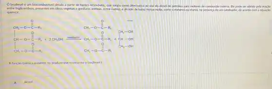 biodiesel é um biocombustivel obtido a partir de fontes renováveis, que surgiu como alternativa ao uso do diesel de petróleo para motores de combustão interna. Ele pode ser obtido pela reaçǎo
entre triglicerideos, presentes em 6leos vegetais e gorduras animais, entre outros,
e álcoois de baixa massa molar, como o metanol ou etanol, na presença de um catalisador, de acordo com a equação
química:
Perfection and and popular
A função quimica presente no produto que representa o biodiesel