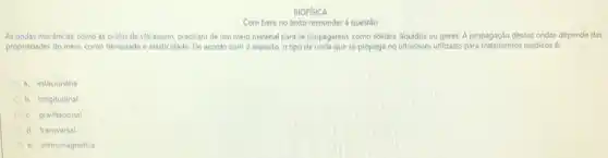 BIOFISICA
Com base no texto responder à questão
As ondas mecânicas, como as ondas de ultrassom precisam de um meio material para se propagarem como solidos, liquidos ou gases. A propagação dessas ondas depende das
propriedades do meio, como densidade e elasticidade. De acordo com o exposto o tipo de onda que se propaga no ultrassom utilizado para tratamentos médicosé:
a. estacionária
b. longitudinal
gravitacional
d. transversal
e. eletromagnética