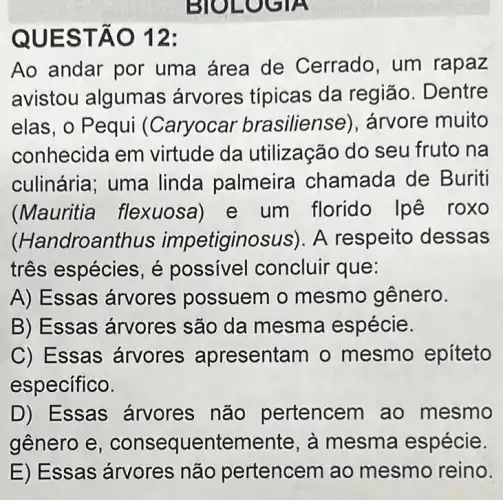 BIOLOGIA
QUEST ÁO 12:
Ao andar por uma área de Cerrado, um rapaz
avistou algumas árvores típicas da região. D entre
elas, o Pequi (Caryocar brasiliense , árvore muito
conhecida em virtude da utilização do seu fruto na
culinária; uma linda palmeira chamada de Buriti
(Mauritia flexuosa)e um florido |pê roxo
(Handroanthus impetiginosus). A respeito dessas
três espécies, é possivel concluir que:
A) Essas árvores possuem o mesmo gênero.
B) Essas árvores são da mesma espécie.
C) Essas árvores apresentam o mesmo epíteto
específico.
D) Essas árvores não pertencem ao mesmo
gênero e , conseq uentemente, à mesma espécie.
E) Essas árvores não pertencem ao mesmo reino.