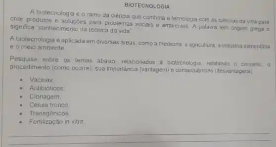 BIOTECNOLOGIA
A biotecnologia é o ramo da ciência que combina a tecnologia com as ciências da vida para
criar produtos e soluçōes para problemas sociais e ambientes. A palavra tem origem grega e
significa "conhecimento da técnica da vida"
A biotecnologia é aplicada em diversas dreas, como a medicina, a agricultura a industria alimenticia
e o meio ambiente
Pesquise sobre os temas abaixo, relacionados a biotecnologia relatando o conceito, o
procedimento (como ocorre), sua importancia (vantagem) e consequências (desvantagens)
Vacinas
Antibióticos
Clonagem
Célula tronco
Transgênicos:
Fertilização in vitro