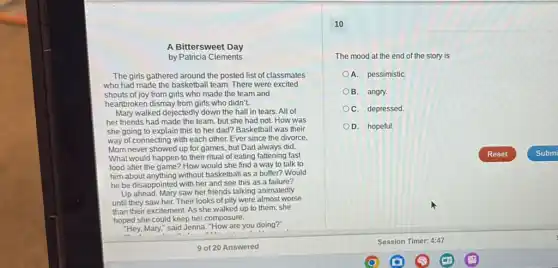 A Bittersweet Day
by Patricia Clements
The girls gathered around the posted list of classmates
who had made the basketball team. There were excited
shouts of joy from girls who made the team and
heartbroken dismay from girls who didn't.
Mary walked dejectedly down the hall in tears .All of
her friends had made the team, but she had not. How was
she going to explain this to her dad?Basketball was their
way of connecting with each other. Ever since the divorce.
Mom never showed up for games, but Dad always did.
What would happen to their ritual of eating fattening fast
food after the game ? How would she find a way to talk to
him about anything without basketball as a buffer?Would
he be disappointed with her and see this as a failure?
Up ahead, Mary saw her friends talking animatedly
until they saw her.Their looks of pity were almost worse
than their excitement. As she walked up to them, she
hoped she could keep her composure.
"Hey, Mary," said Jenna "How are you doing?"
10
The mood at the end of the story is
A. pessimistiC.
B. angry.
C. depressed.
D. hopeful.
Reset	Submi