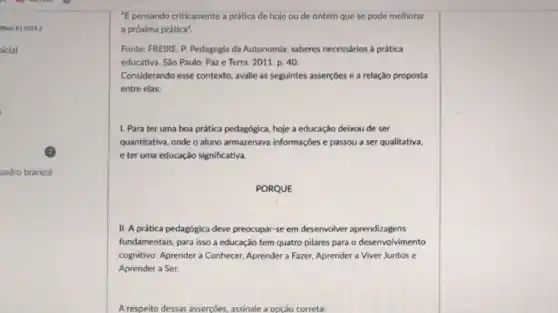 Bloco 11 120242
nicial
uadro branco)
"E pensando criticamente a prática de hoje ou de ontem que se pode melhorar
a próxima prática".
Fonte: FREIRE, P. Pedagogia da Autonomia: saberes necessários à prática
educativa. São Paulo: Paz e Terra. 2011. p . 40
Considerando esse contexto avalle as seguintes asserçôes e a relação proposta
entre elas:
1. Para ter uma boa prática pedagógica, hoje a educação deixou de ser
quantitativa, onde o aluno armazenava informaçbes e passou a ser qualitativa,
e ter uma educaçǎo significativa.
PORQUE
II. A prática pedagógica deve preocupar-se em desenvolver aprendizagens
fundamentais, para isso a educação tem quatro pilares para o desenvolvimento
cognitivo: Aprender a Conhecer Aprender a Fazer, Aprender a Viver Juntos e
Aprender a Ser.
A respeito dessas asserçoes assinale a opçáo correta: