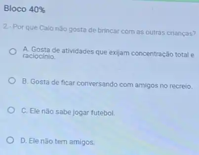 Bloco 40% 
2-Por que Caionão gosta de brincar com as outras crianças?
A. Gosta de atividades que exijam concentração total e
raciocinio.
B. Gosta de ficar conversando com amigos no recreio.
C. Ele não sabe jogar futebol.
D. Ele não tem amigos.