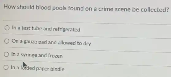 How should blood pools found on a crime scene be collected?
In a test tube and refrigerated
On a gauze pad and allowed to dry
In a syringe and frozen
) In a foided paper bindle