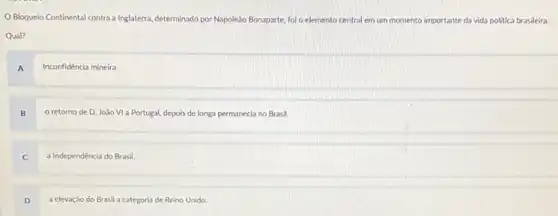 Bloqueio Continental contra a Inglaterra, determinado por Napole3o Bonaparte, foi o elemento central em um momento importante da vida politica brasileira.
Qual?
A
Inconfidéncia mineira.
B
retorno de D João VI a Portugal depois de longa permanecia no Brasil.
C
a Independência do Brasil
D
a elevação do Brasil a categoria de Reino Unido