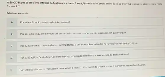 A BNCC dispõe sobre a importância da Matemática para a formação do cidadão. Sendo assim, quais os motivos para que ela seja essencial nessa
formação?
Selecione a resposta:
A
Por sua aplicação no mercado internacional.
B
Por ser uma linguagem universal, permitindo que esse conhecimento seja usado em qualquer país.
C
Por sua aplicação na sociedade contemporânea e por suas potencialidades na formação de cidadãos críticos.
D
Por suas aplicações industriais comerciais, educando cidadãos para o mercado de trabalho formal.
E
Por seu uso diário em transações comerciais e industriais, educando cidadãos para o mercado de trabalho informal.