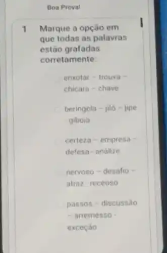 Boa Proval
1 Marque a opção em
que todas as palavras
estão grafadas
corretamente:
enxotar - trouxa -
chicara-chave
beringela - jiló -jipe
giboia
certeza-empresa -
defesa-andlize
nervoso-desafio -
atraz-receoso
passos - discussão
- arremesso
exceção