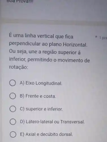 Boa Provalill
E uma linha vertical que fica
perpendicular ao plano Horizontal.
Ou seja, une a região superior á
inferior, permitindo o movimento de
rotação:
A) Eixo Longitudinal.
B) Frente e costa.
C) superior e inferior.
D) Látero-lateral ou Transversal.
E) Axial e decúbito dorsal.
1 po